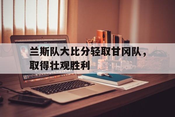 开云体育在线直播-兰斯队大比分轻取甘冈队，取得壮观胜利的简单介绍